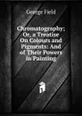Chromatography; Or, a Treatise On Colours and Pigments: And of Their Powers in Painting - George Field