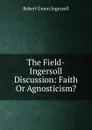 The Field-Ingersoll Discussion: Faith Or Agnosticism. - Ingersoll Robert Green