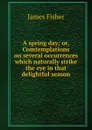 A spring day; or, Comtemplations on several occurrences which naturally strike the eye in that delightful season - James Fisher