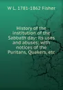 History of the institution of the Sabbath day: its uses and abuses; with notices of the Puritans, Quakers, etc. - W L. 1781-1862 Fisher