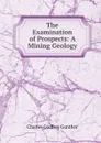 The Examination of Prospects: A Mining Geology - Charles Godfrey Gunther