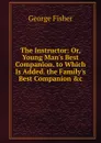 The Instructor: Or, Young Man.s Best Companion. to Which Is Added. the Family.s Best Companion .c - George Fisher
