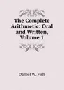 The Complete Arithmetic: Oral and Written, Volume 1 - Daniel W. Fish
