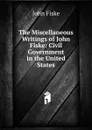 The Miscellaneous Writings of John Fiske: Civil Government in the United States - John Fiske