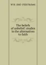 The beliefs of unbelief: studies in the alternatives to faith - W H. 1845-1928 Fitchett