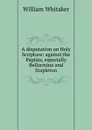 A disputation on Holy Scripture: against the Papists, especially Bellarmine and Stapleton - William Whitaker