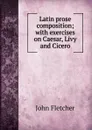 Latin prose composition; with exercises on Caesar, Livy and Cicero - John Fletcher