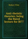 Anti-theistic theories; being the Baird lecture for l877 - Flint Robert