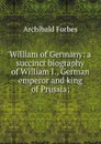 William of Germany: a succinct biography of William I., German emperor and king of Prussia; - Forbes Archibald