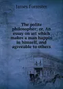 The polite philosopher; or, An essay on art which makes a man happin in himself, and agreeable to others - James Forrester