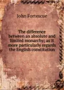 The difference between an absolute and limited monarchy; as it more particularly regards the English constitution - John William Fortescue