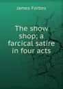 The show shop; a farcical satire in four acts - James Forbes