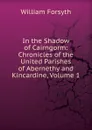 In the Shadow of Cairngorm: Chronicles of the United Parishes of Abernethy and Kincardine, Volume 1 - William Forsyth