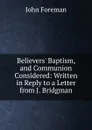 Believers. Baptism, and Communion Considered: Written in Reply to a Letter from J. Bridgman - John Foreman