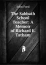 The Sabbath School Teacher: A Memoir of Richard E. Tatham - John Ford