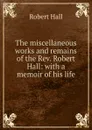 The miscellaneous works and remains of the Rev. Robert Hall: with a memoir of his life - Robert Hall