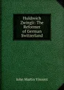 Huldreich Zwingli: The Reformer of German Switzerland - John Martin Vincent