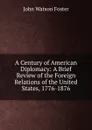 A Century of American Diplomacy: A Brief Review of the Foreign Relations of the United States, 1776-1876 - John Watson Foster