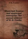 Municipal finance and municipal enterprise: the annual address of H. H. Fowler - H H. Fowler