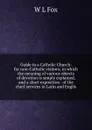 Guide to a Catholic Church: for non-Catholic visitors; in which the meaning of various objects of devotion is simply explained, and a short exposition . of the chief services in Latin and Englis - W L Fox