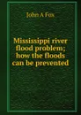 Mississippi river flood problem; how the floods can be prevented - John A Fox