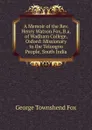 A Memoir of the Rev. Henry Watson Fox, B.a. of Wadham College, Oxford: Missionary to the Teloogoo People, South India - George Townshend Fox