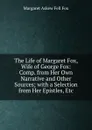 The Life of Margaret Fox, Wife of George Fox: Comp. from Her Own Narrative and Other Sources; with a Selection from Her Epistles, Etc - Margaret Askew Fell Fox