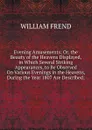 Evening Amusements; Or, the Beauty of the Heavens Displayed, in Which Several Striking Appearances, to Be Observed On Various Evenings in the Heavens, During the Year 1807 Are Described; - William Frend