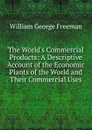 The World.s Commercial Products: A Descriptive Account of the Economic Plants of the World and Their Commercial Uses - William George Freeman