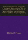 Letter to the president and people of the United States: showing that the president cannot lawfully execute an unconstitutional law, and that the . to the Republican Party.s original hig - Phillip C. Friese