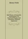 Half Hours of Scientific Amusement; Or, Practical Physics and Chemistry Without Apparatus - Henry Frith