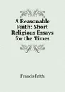 A Reasonable Faith: Short Religious Essays for the Times - Francis Frith