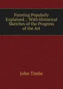 Painting Popularly Explained .: With Historical Sketches of the Progress of the Art - John Timbs