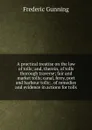 A practical treatise on the law of tolls; and, therein, of tolls thorough traverse; fair and market tolls; canal, ferry, port and harbour tolls; . of remedies and evidence in actions for tolls - Frederic Gunning