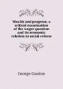 Wealth and progress; a critical examination of the wages question and its economic relation to social reform - George Gunton