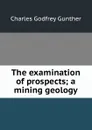 The examination of prospects; a mining geology - Charles Godfrey Gunther