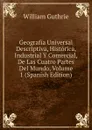 Geografia Universal Descriptiva, Historica, Industrial Y Comercial, De Las Cuatro Partes Del Mundo, Volume 1 (Spanish Edition) - William Guthrie