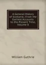 A General History of Scotland,: From the Earliest Accounts to the Present Time, Volume 8 - William Guthrie