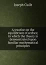 A treatise on the equilibrium of arches; in which the theory is demonstrated upon familiar mathematical principles - Joseph Gwilt