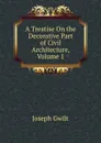 A Treatise On the Decorative Part of Civil Architecture, Volume 1 - Joseph Gwilt