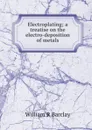 Electroplating; a treatise on the electro-deposition of metals - William R Barclay