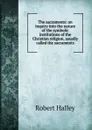 The sacraments: an inquiry into the nature of the symbolic institutions of the Christian religion, usually called the sacraments - Robert Halley