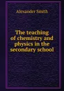 The teaching of chemistry and physics in the secondary school - Alexander Smith
