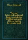 The war between Russia and Japan, containing thrilling accounts of fierce battles by sea and land - Halstead Murat