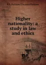 Higher nationality: a study in law and ethics - R B. Haldane Viscount Haldane