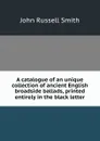 A catalogue of an unique collection of ancient English broadside ballads, printed entirely in the black letter - John Russell Smith