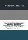 Descriptive catalogue of the charters, rolls, deeds, pedigrees, pamphlets, newspapers, monumental inscriptions, maps, and miscellaneous papers forming . at the Sheffield public reference library - T Walter 1862-1953 Hall