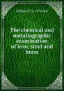 The chemical and metallographic examination of iron, steel and brass - William T. b. 1874 Hall