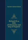 Richard III as duke of Gloucester and king of England - Caroline Amelia Halsted