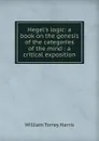 Hegel.s logic: a book on the genesis of the categories of the mind : a critical exposition - William Torrey Harris